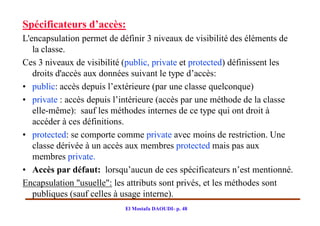 Spécificateurs d’accès:
L'encapsulation permet de définir 3 niveaux de visibilité des éléments de
   la classe.
Ces 3 niveaux de visibilité (public, private et protected) définissent les
   droits d'accès aux données suivant le type d’accès:
• public: accès depuis l’extérieure (par une classe quelconque)
• private : accès depuis l’intérieure (accès par une méthode de la classe
   elle-même): sauf les méthodes internes de ce type qui ont droit à
   accéder à ces définitions.
• protected: se comporte comme private avec moins de restriction. Une
   classe dérivée à un accès aux membres protected mais pas aux
   membres private.
• Accès par défaut: lorsqu’aucun de ces spécificateurs n’est mentionné.
Encapsulation "usuelle": les attributs sont privés, et les méthodes sont
   publiques (sauf celles à usage interne).
                            El Mostafa DAOUDI- p. 48
 