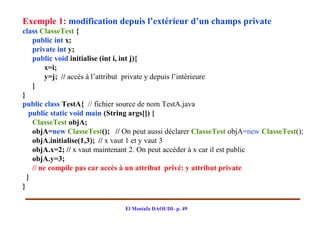 Exemple 1: modification depuis l’extérieur d’un champs private
class ClasseTest {
    public int x;
    private int y;
    public void initialise (int i, int j){
         x=i;
         y=j; // accès à l’attribut private y depuis l’intérieure
    }
}
public class TestA{ // fichier source de nom TestA.java
   public static void main (String args[]) {
    ClasseTest objA;
    objA=new ClasseTest(); // On peut aussi déclarer ClasseTest objA=new ClasseTest();
    objA.initialise(1,3); // x vaut 1 et y vaut 3
    objA.x=2; // x vaut maintenant 2. On peut accéder à x car il est public
    objA.y=3;
    // ne compile pas car accès à un attribut privé: y attribut private
  }
}

                               El Mostafa DAOUDI- p. 49
 