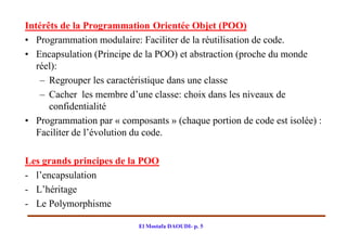 Intérêts de la Programmation Orientée Objet (POO)
• Programmation modulaire: Faciliter de la réutilisation de code.
• Encapsulation (Principe de la POO) et abstraction (proche du monde
   réel):
    – Regrouper les caractéristique dans une classe
    – Cacher les membre d’une classe: choix dans les niveaux de
      confidentialité
• Programmation par « composants » (chaque portion de code est isolée) :
   Faciliter de l’évolution du code.

Les grands principes de la POO
- l’encapsulation
- L’héritage
- Le Polymorphisme

                           El Mostafa DAOUDI- p. 5
 