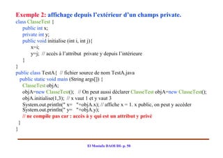 Exemple 2: affichage depuis l’extérieur d’un champs private.
class ClasseTest {
    public int x;
    private int y;
    public void initialise (int i, int j){
         x=i;
         y=j; // accès à l’attribut private y depuis l’intérieure
    }
}
public class TestA{ // fichier source de nom TestA.java
   public static void main (String args[]) {
    ClasseTest objA;
    objA=new ClasseTest(); // On peut aussi déclarer ClasseTest objA=new ClasseTest();
    objA.initialise(1,3); // x vaut 1 et y vaut 3
    System.out.println(" x= "+objA.x); // affiche x = 1. x public, on peut y accéder
    System.out.println(" y= "+objA.y);
    // ne compile pas car : accès à y qui est un attribut y privé
  }
}


                                El Mostafa DAOUDI- p. 50
 