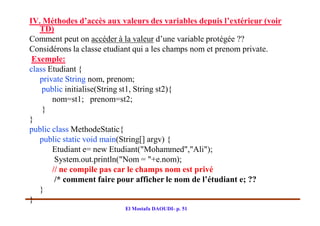 IV. Méthodes d’accès aux valeurs des variables depuis l’extérieur (voir
   TD)
Comment peut on accéder à la valeur d’une variable protégée ??
Considérons la classe etudiant qui a les champs nom et prenom private.
 Exemple:
class Etudiant {
   private String nom, prenom;
    public initialise(String st1, String st2){
       nom=st1; prenom=st2;
    }
}
public class MethodeStatic{
   public static void main(String[] argv) {
       Etudiant e= new Etudiant("Mohammed","Ali");
        System.out.println("Nom = "+e.nom);
       // ne compile pas car le champs nom est privé
        /* comment faire pour afficher le nom de l’étudiant e; ??
   }
}
                           El Mostafa DAOUDI- p. 51
 