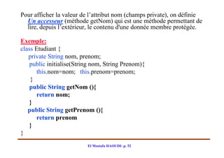 Pour afficher la valeur de l’attribut nom (champs private), on définie
  Un accesseur (méthode getNom) qui est une méthode permettant de
  lire, depuis l’extérieur, le contenu d'une donnée membre protégée.

Exemple:
class Etudiant {
   private String nom, prenom;
    public initialise(String nom, String Prenom){
       this.nom=nom; this.prenom=prenom;
    }
    public String getNom (){
       return nom;
    }
   public String getPrenom (){
       return prenom
    }
}
                          El Mostafa DAOUDI- p. 52
 