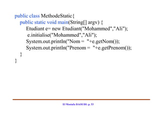 public class MethodeStatic{
  public static void main(String[] argv) {
     Etudiant e= new Etudiant("Mohammed","Ali");
      e.initialise("Mohammed","Ali");
     System.out.println("Nom = "+e.getNom());
     System.out.println("Prenom = "+e.getPrenom());
  }
}




                    El Mostafa DAOUDI- p. 53
 
