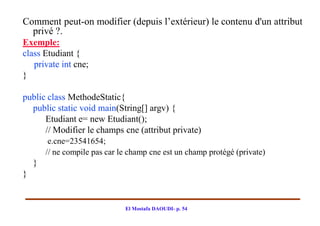 Comment peut-on modifier (depuis l’extérieur) le contenu d'un attribut
  privé ?.
Exemple:
class Etudiant {
   private int cne;
}

public class MethodeStatic{
  public static void main(String[] argv) {
      Etudiant e= new Etudiant();
      // Modifier le champs cne (attribut private)
         e.cne=23541654;
        // ne compile pas car le champ cne est un champ protégé (private)
    }
}


                               El Mostafa DAOUDI- p. 54
 