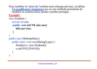 Pour modifier la valeur de l’attribut nom (champs private), on défine
   Un modificateur (mutateur) qui est une méthode permettant de
   modifier le contenu d'une donnée membre protégée.
Exemple:
class Etudiant {
   private int cne;
    public void setCNE (int cne){
       this.cne=cne;
    }
}
public class MethodeStatic{
   public static void main(String[] argv) {
       Etudiant e= new Etudiant();
       e.setCNT(23541654);
   }
}

                          El Mostafa DAOUDI- p. 55
 