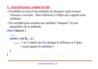 V. Autoréférences: emploi de this
- Possibilité au sein d’une méthode de désigner explicitement
   l'instance courante : faire référence à l’objet qui a appelé cette
   méthode.
- Par exemple pour accéder aux attributs "masqués" les par
   paramètres de la méthode.
class ClasseA {
    ….
   public void f(….) {
       …… // ici l’emploi de this désigne la référence à l’objet
            // ayant appelé la méthode f
   }
}

                           El Mostafa DAOUDI- p. 56
 