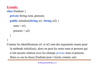 Exemple:
class Etudiant {
    private String nom, prenom;
    public initialise(String st1, String st2) {
        nom = st1;
        prenom = st2;
    }
}
Comme les identificateurs st1 et st2 sont des arguments muets pour
  la méthode initialise(), alors on peut les noter nom et prenom qui
  n’ont aucune relation avec les champs private nom et prenom.
  Dans ce cas la classe Etudiant peut s’écrire comme suit:
                            El Mostafa DAOUDI- p. 57
 