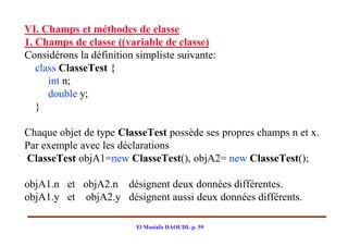 VI. Champs et méthodes de classe
1. Champs de classe ((variable de classe)
Considérons la définition simpliste suivante:
   class ClasseTest {
      int n;
      double y;
   }

Chaque objet de type ClasseTest possède ses propres champs n et x.
Par exemple avec les déclarations
ClasseTest objA1=new ClasseTest(), objA2= new ClasseTest();

objA1.n et objA2.n désignent deux données différentes.
objA1.y et objA2.y désignent aussi deux données différents.

                          El Mostafa DAOUDI- p. 59
 
