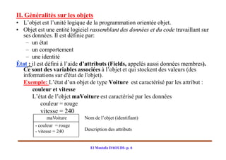 II. Généralités sur les objets
• L’objet est l’unité logique de la programmation orientée objet.
• Objet est une entité logiciel rassemblant des données et du code travaillant sur
  ses données. Il est définie par:
   – un état
   – un comportement
   – une identité
État : il est défini à l’aide d’attributs (Fields, appelés aussi données membres).
  Ce sont des variables associées à l’objet et qui stockent des valeurs (des
  informations sur d'état de l'objet).
  Exemple: L’état d’un objet de type Voiture est caractérisé par les attribut :
       couleur et vitesse
       L’état de l’objet maVoiture est caractérisé par les données
           couleur = rouge
          vitesse = 240
             maVoiture       Nom de l’objet (identifiant)
        - couleur = rouge
        - vitesse = 240      Description des attributs


                                El Mostafa DAOUDI- p. 6
 