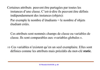 Certaines attributs peuvent être partagées par toutes les
  instances d’une classe. C’est-à-dire ils peuvent être définis
  indépendamment des instances (objets):
  Par exemple le nombre d’étudiants = le nombre d’objets
  étudiant créés.

  Ces attributs sont nommés champs de classe ou variables de
  classe. Ils sont comparables aux «variables globales ».

 Ces variables n’existent qu’en un seul exemplaire. Elles sont
 définies comme les attributs mais précédés du mot-clé static.


                        El Mostafa DAOUDI- p. 60
 