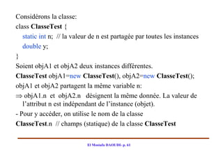 Considérons la classe:
class ClasseTest {
   static int n; // la valeur de n est partagée par toutes les instances
   double y;
}
Soient objA1 et objA2 deux instances différentes.
ClasseTest objA1=new ClasseTest(), objA2=new ClasseTest();
objA1 et objA2 partagent la même variable n:
 objA1.n et objA2.n désignent la même donnée. La valeur de
   l’attribut n est indépendant de l’instance (objet).
- Pour y accéder, on utilise le nom de la classe
ClasseTest.n // champs (statique) de la classe ClasseTest

                            El Mostafa DAOUDI- p. 61
 