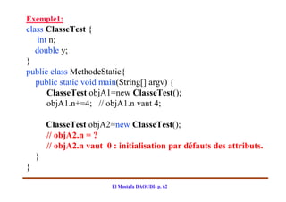 Exemple1:
class ClasseTest {
    int n;
   double y;
}
public class MethodeStatic{
   public static void main(String[] argv) {
       ClasseTest objA1=new ClasseTest();
       objA1.n+=4; // objA1.n vaut 4;

        ClasseTest objA2=new ClasseTest();
        // objA2.n = ?
        // objA2.n vaut 0 : initialisation par défauts des attributs.
    }
}

                          El Mostafa DAOUDI- p. 62
 
