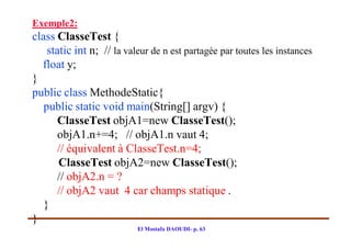 Exemple2:
class ClasseTest {
    static int n; // la valeur de n est partagée par toutes les instances
  float y;
}
public class MethodeStatic{
   public static void main(String[] argv) {
       ClasseTest objA1=new ClasseTest();
       objA1.n+=4; // objA1.n vaut 4;
       // équivalent à ClasseTest.n=4;
       ClasseTest objA2=new ClasseTest();
       // objA2.n = ?
       // objA2 vaut 4 car champs statique .
   }
}
                           El Mostafa DAOUDI- p. 63
 