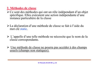 2. Méthodes de classe
 Ce sont des méthodes qui ont un rôle indépendant d’un objet
   spécifique. Elles exécutent une action indépendante d’une
   instance particulière de la classe

 La déclaration d’une méthode de classe se fait à l’aide du
  mot clé static.

 L’appelle d’une telle méthode ne nécessite que le nom de la
 classe correspondante.

 Une méthode de classe ne pourra pas accéder à des champs
 usuels (champs non statiques).


                        El Mostafa DAOUDI- p. 64
 