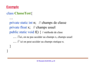 Exemple

class ClasseTest{
  …
  private static int n; // champs de classe
  private float x; // champs usuel
  public static void f() { // méthode de clase
     … //ici, on ne pas accéder au champs x, champs usuel
     … // ici on peut accéder au champs statique n.
  }
}

                          El Mostafa DAOUDI- p. 65
 