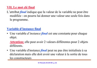 VII. Le mot clé final
L’attribut final indique que la valeur de la variable ne peut être
  modifiée : on pourra lui donner une valeur une seule fois dans
  le programme.

Variable d’instance final
• Une variable d’instance final est une constante pour chaque
  objet.
  Attention: elle peut avoir 2 valeurs différentes pour 2 objets
  différents.
• Une variable d'instance final peut ne pas être initialisée à sa
  déclaration mais elle doit avoir une valeur à la sortie de tous
  les constructeurs
                        El Mostafa DAOUDI- p. 66
 