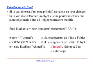 Variable locale final
• Si la variable est d’un type primitif, sa valeur ne peut changer
• Si la variable référence un objet, elle ne pourra référencer un
  autre objet mais l’état de l’objet pourra être modifié

  final Etudiant e = new Etudiant("Mohammed", "Ali");
  ...
  e.nom = "Ahmed";          // ok, changement de l’état e l’objet
  e.setCNE(32211452); // ok, changement de l’état e l’objet
  e = new Etudiant("Ahmed");         // Interdit, référence à un
                                     // autre objet


                        El Mostafa DAOUDI- p. 67
 