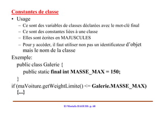 Constantes de classe
• Usage
  –   Ce sont des variables de classes déclarées avec le mot-clé final
  –   Ce sont des constantes liées à une classe
  –   Elles sont écrites en MAJUSCULES
  –   Pour y accéder, il faut utiliser non pas un identificateur d’objet
       mais le nom de la classe
Exemple:
   public class Galerie {
       public static final int MASSE_MAX = 150;
   }
if (maVoiture.getWeightLimite() <= Galerie.MASSE_MAX)
   {...}

                            El Mostafa DAOUDI- p. 68
 