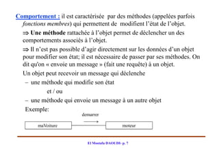 Comportement : il est caractérisée par des méthodes (appelées parfois
  fonctions membres) qui permettent de modifient l’état de l’objet.
   Une méthode rattachée à l’objet permet de déclencher un des
  comportements associés à l’objet.
   Il n’est pas possible d’agir directement sur les données d’un objet
  pour modifier son état; il est nécessaire de passer par ses méthodes. On
  dit qu'on « envoie un message » (fait une requête) à un objet.
  Un objet peut recevoir un message qui déclenche
   – une méthode qui modifie son état
            et / ou
   – une méthode qui envoie un message à un autre objet
   Exemple:
                          demarrer

        maVoiture                              moteur


                            El Mostafa DAOUDI- p. 7
 