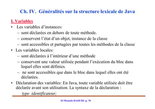 Ch. IV. Généralités sur la structure lexicale de Java
I. Variables
• Les variables d’instances:
    – sont déclarées en dehors de toute méthode.
    – conservent l’état d’un objet, instance de la classe
    – sont accessibles et partagées par toutes les méthodes de la classe
• Les variables locales:
    – sont déclarées à l’intérieur d’une méthode
    – conservent une valeur utilisée pendant l’exécution du bloc dans
      lequel elles sont définies.
    – ne sont accessibles que dans le bloc dans lequel elles ont été
      déclarées.
• Déclaration des variables: En Java, toute variable utilisée doit être
   déclarée avant son utilisation. La syntaxe de la déclaration :
       type identificateur;
                            El Mostafa DAOUDI- p. 70
 