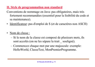 II. Style de programmation non standard
Conventions de nommage en Java: pas obligatoires, mais très
   fortement recommandées (essentiel pour la lisibilité du code et
   sa maintenance).
• Identificateur: pas d'emploi de $ (et de caractères non ASCII)

• Nom de classe :
  – Si le nom de la classe est composé de plusieurs mots, ils
    sont accolés (on ne les sépare la trait _ souligné).
  – Commencez chaque mot par une majuscule: exemple:
    HelloWorld, ClasseTest, MonPremierProgramme.


                        El Mostafa DAOUDI- p. 73
 
