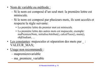 • Nom de variable ou méthode :
  – Si le nom est composé d’un seul mot: la première lettre est
    miniscule.
  – Si le nom est composé par plusieurs mots, ils sont accolés et
    respecte la règle suivante:
      • La première lettre du premier mot est miniscule.
      • La première lettre des autres mots est majuscule, exemple:
        maPremiereNote, initialiseAttribut(), calculTaux(), main(),
        objEtudiant, …
• Les constantes: majuscules et séparation des mots par _ :
  VALEUR_MAX;
• Usage non recommandé :
   – mapremierevariable
   – ma_premiere_variable

                          El Mostafa DAOUDI- p. 74
 