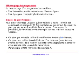 Mise en page des programmes
La mise en page d’un programme Java est libre.
- Une instruction peut être étendue sur plusieurs lignes.
- Une ligne peut comporter plusieurs instructions

Emploi du code Unicode:
Java utilise le codage Unicode, qui est basé sur 2 octets (16 bits), par
  conséquent on peut coder 65 536 symboles, ce qui permet de couvrir la
  plus part des symboles utilisés dans le monde. Pour assurer la
  portabilité, le compilateur commence par traduire le fichier source en
  Unicode.

• On peut, par exemple, utiliser l’identificateur élément: int élément;
• On peut aussi utiliser le code Unicode d’un caractère (mais à éviter
  pour la lisibilité) de la manière suivante: uxxxx représente le caractère
  ayant comme code Unicode la valeur xxxx.
  Par exemple u0041 représente le caractère A.

                             El Mostafa DAOUDI- p. 76
 