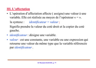 III. L’affectation
• L’opération d’affectation affecte ( assigne) une valeur à une
  variable. Elle est réalisée au moyen de l’opérateur « = ».
  la syntaxe : identificateur = valeur ;
  Signifie prendre la valeur du coté droit et la copier du coté
  gauche.
• identificateur : désigne une variable.
• valeur : est une constante, une variable ou une expression qui
  retourne une valeur du même type que la variable référencée
  par identificateur .



                        El Mostafa DAOUDI- p. 77
 