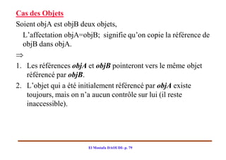 Cas des Objets
Soient objA est objB deux objets,
  L’affectation objA=objB; signifie qu’on copie la référence de
  objB dans objA.

1. Les références objA et objB pointeront vers le même objet
   référencé par objB.
2. L’objet qui a été initialement référencé par objA existe
   toujours, mais on n’a aucun contrôle sur lui (il reste
   inaccessible).




                       El Mostafa DAOUDI- p. 79
 