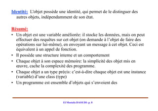 Identité: L'objet possède une identité, qui permet de le distinguer des
  autres objets, indépendamment de son état.

Résumé:
• Un objet est une variable améliorée: il stocke les données, mais on peut
  effectuer des requêtes sur cet objet (on demande à l’objet de faire des
  opérations sur lui-même), en envoyant un message à cet objet. Ceci est
  équivalent à un appel de fonction.
• Il possède une structure interne et un comportement
• Chaque objet à son espace mémoire: la simplicité des objet mis en
  œuvre, cache la complexité des programme.
• Chaque objet a un type précis: c’est-à-dire chaque objet est une instance
  (variable) d’une class (type)
• Un programme est ensemble d’objets qui s’envoient des



                             El Mostafa DAOUDI- p. 8
 