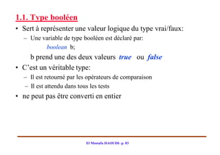 1.1. Type booléen
• Sert à représenter une valeur logique du type vrai/faux:
  – Une variable de type booléen est déclaré par:
         boolean b;
    b prend une des deux valeurs true ou false
• C’est un véritable type:
  – Il est retourné par les opérateurs de comparaison
  – Il est attendu dans tous les tests
• ne peut pas être converti en entier




                          El Mostafa DAOUDI- p. 83
 