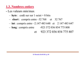 1.3. Nombres entiers
- Les valeurs min/max
  –   byte : codé sur sur 1 octet = 8 bits
  –    short : compris entre –32 768 et 32 767
  –   int : compris entre –2.147 483 648 et 2 147 483 647
  –   long : compris entre      -923 372 036 854 775 808
                         et       923 372 036 854 775 807




                       El Mostafa DAOUDI- p. 85
 