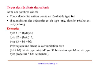 Types des résultats des calculs
Avec des nombres entiers
• Tout calcul entre entiers donne un résultat de type int
• si au moins un des opérandes est de type long, alors le résultat est
  de type long
Exemple:
  byte b1 = (byte)20;
  byte b2 = (byte)15;
  byte b3 = b1 + b2;
  Provoquera une erreur à la compilation car :
  (b1 + b2) est de type int (codé sur 32 bits) alors que b3 est de type
  byte (codé sur 8 bits seulement).


                          El Mostafa DAOUDI- p. 87
 