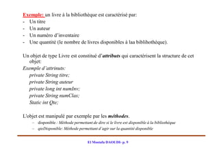 Exemple: un livre à la bibliothèque est caractérisé par:
- Un titre
- Un auteur
- Un numéro d’inventaire
- Une quantité (le nombre de livres disponibles à laa biblihothèque).

Un objet de type Livre est constitué d’attributs qui caractérisent la structure de cet
   objet:
Exemple d’attrinuts:
   private String titre;
   private String auteur
   private long int numInv;
   private String numClas;
   Static int Qte;

L'objet est manipulé par exemple par les méthodes.
    – disponible : Méthode permettant de dire si le livre est disponible à la bibliothèque
    – qteDisponible: Méthode permettant d’agir sur la quantité disponible


                                     El Mostafa DAOUDI- p. 9
 