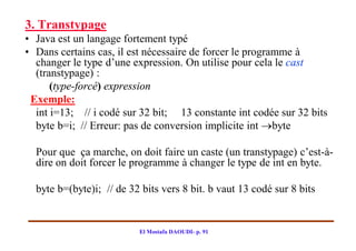 3. Transtypage
• Java est un langage fortement typé
• Dans certains cas, il est nécessaire de forcer le programme à
  changer le type d’une expression. On utilise pour cela le cast
  (transtypage) :
      (type-forcé) expression
 Exemple:
  int i=13; // i codé sur 32 bit; 13 constante int codée sur 32 bits
  byte b=i; // Erreur: pas de conversion implicite int byte

  Pour que ça marche, on doit faire un caste (un transtypage) c’est-à-
  dire on doit forcer le programme à changer le type de int en byte.

  byte b=(byte)i; // de 32 bits vers 8 bit. b vaut 13 codé sur 8 bits


                          El Mostafa DAOUDI- p. 91
 