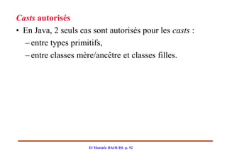 Casts autorisés
• En Java, 2 seuls cas sont autorisés pour les casts :
  – entre types primitifs,
  – entre classes mère/ancêtre et classes filles.




                      El Mostafa DAOUDI- p. 92
 