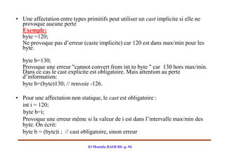 • Une affectation entre types primitifs peut utiliser un cast implicite si elle ne
  provoque aucune perte
  Exemple:
  byte =120;
  Ne provoque pas d’erreur (caste implicite) car 120 est dans max/min pour les
  byte.

  byte b=130;
  Provoque une erreur "cannot convert from int to byte " car 130 hors max/min.
  Dans ce cas le cast explicite est obligatoire. Mais attention au perte
  d’information:
  byte b=(byte)130; // renvoie -126.

• Pour une affectation non statique, le cast est obligatoire :
  int i = 120;
  byte b=i;
  Provoque une erreur même si la valeur de i est dans l’intervalle max/min des
  byte. On écrit:
  byte b = (byte)i ; // cast obligatoire, sinon erreur

                               El Mostafa DAOUDI- p. 94
 