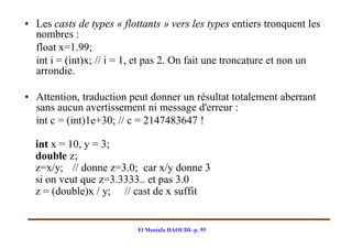 • Les casts de types « flottants » vers les types entiers tronquent les
  nombres :
  float x=1.99;
  int i = (int)x; // i = 1, et pas 2. On fait une troncature et non un
  arrondie.

• Attention, traduction peut donner un résultat totalement aberrant
  sans aucun avertissement ni message d'erreur :
  int c = (int)1e+30; // c = 2147483647 !

  int x = 10, y = 3;
  double z;
  z=x/y; // donne z=3.0; car x/y donne 3
  si on veut que z=3.3333.. et pas 3.0
  z = (double)x / y; // cast de x suffit


                           El Mostafa DAOUDI- p. 95
 