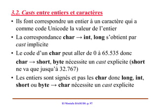3.2. Casts entre entiers et caractères
• Ils font correspondre un entier à un caractère qui a
  comme code Unicode la valeur de l’entier
• La correspondance char → int, long s’obtient par
  cast implicite
• Le code d’un char peut aller de 0 à 65.535 donc
  char → short, byte nécessite un cast explicite (short
  ne va que jusqu’à 32.767)
• Les entiers sont signés et pas les char donc long, int,
  short ou byte → char nécessite un cast explicite

                     El Mostafa DAOUDI- p. 97
 