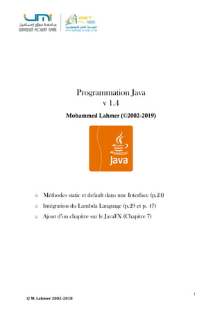 Programmation Java
v 1.4
Mohammed Lahmer (©2002-2019)
	
1
©	M.	Lahmer	2002-2018
			Méthodes static et default dans une Interface (p.24)
Intégration du Lambda Language (p.29 et p. 47)
Ajout d’un chapitre sur le JavaFX (Chapitre 7)
 