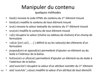 Manipuler du contenu 
quelques méthodes 
• html() renvoie le code HTML du contenu du 1er élément trouvé 
• html(str) modifie le contenu de tout élément trouvé 
• text() renvoie la valeur textuelle du contenu du 1er élément trouvé 
• text(str) modifie le contenu de tout élément trouvé 
• val() récupère la valeur (chaîne ou tableau de chaînes) d’un champ de 
formulaire 
• val(str |[str1,str2, …] ) définit la ou les valeur(s) des éléments d'un 
formulaire 
• prepend(str) et append(str) permettent d'ajouter un élément ou du 
texte à l'intérieur de la balise. 
• before(str) et after(str) permettent d'ajouter un élément ou du texte à 
l'extérieur de la balise. 
• attr('nomAttr') récupère la valeur d’un attribut nomAttr du 1er élément 
13 
• attr(‘nomAttr’,valeur) modifie la valeur d’un attribut de tout élement 
tp3 
 
