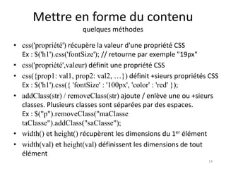 Mettre en forme du contenu 
quelques méthodes 
• css('propriété') récupère la valeur d'une propriété CSS 
Ex : $('h1').css('fontSize'); // retourne par exemple "19px" 
• css('propriété',valeur) définit une propriété CSS 
• css({prop1: val1, prop2: val2, …}) définit +sieurs propriétés CSS 
Ex : $('h1').css({ 'fontSize' : '100px', 'color' : 'red' }); 
• addClass(str) / removeClass(str) ajoute / enlève une ou +sieurs 
classes. Plusieurs classes sont séparées par des espaces. 
Ex : $("p").removeClass("maClasse 
taClasse").addClass("saClasse"); 
• width() et height() récupèrent les dimensions du 1er élément 
• width(val) et height(val) définissent les dimensions de tout 
élément 
14 
 