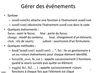 Gérer des événements 
• Syntaxe 
– nomEvent(fn) attache une fonction à l’événement nomEvent 
– nomEvent() déclenche l’événement nomEvent dans le code 
• Quelques événements : 
focus : avoir le focus; blur : perte du focus; 
change : modif du contenu; load : chargement d’un élément; 
click : clic de souris; submit : soumission d’un formulaire; 
• Quelques méthodes : 
– bind("nomEvent1 nomEvent2 …", fn) : lie un gestionnaire à 
un ou +sieurs événements pour chaque élément identifié. 
– hover(fn_over, fn_out ) : appelle successivement 2 fonctions 
quand la souris survole puis quitte un élément 
– toggle( fn1, fn2, ... ) : appelle successivement +sieurs 
fonctions à chaque fois que l'élément est cliqué 
15 
Tp4&5 
 