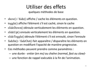 Utiliser des effets 
quelques méthodes de base 
• show() / hide() affiche / cache les éléments en question. 
• toggle() affiche l’élément s’il est caché, sinon le cache 
• slideDown() déroule verticalement les éléments en question. 
• slideUp() enroule verticalement les éléments en question. 
• slideToggle() déroule l’élément s’il est enroulé, sinon l’enroule 
• fadeIn() / fadeOut() fait apparaître / disparaître les éléments en 
question en modifiant l'opacité de manière progressive. 
• Ces méthodes peuvent prendre comme paramètres : 
– une durée - entier (en ms) ou chaîne (normal, fast ou slow)- 
– une fonction de rappel exécutée à la fin de l'animation. 
16 
 