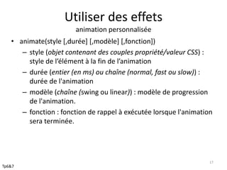 Utiliser des effets 
animation personnalisée 
• animate(style [,durée] [,modèle] [,fonction]) 
– style (objet contenant des couples propriété/valeur CSS) : 
style de l’élément à la fin de l’animation 
– durée (entier (en ms) ou chaîne (normal, fast ou slow)) : 
durée de l'animation 
– modèle (chaîne (swing ou linear)) : modèle de progression 
de l'animation. 
– fonction : fonction de rappel à exécutée lorsque l'animation 
sera terminée. 
17 
Tp6&7 
 