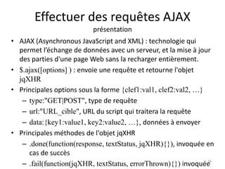Effectuer des requêtes AJAX 
présentation 
• AJAX (Asynchronous JavaScript and XML) : technologie qui 
permet l’échange de données avec un serveur, et la mise à jour 
des parties d'une page Web sans la recharger entièrement. 
• $.ajax([options] ) : envoie une requête et retourne l'objet 
jqXHR 
• Principales options sous la forme {clef1:val1, clef2:val2, …} 
– type:"GET|POST", type de requête 
– url:"URL_cible", URL du script qui traitera la requête 
– data:{key1:value1, key2:value2, …}, données à envoyer 
• Principales méthodes de l'objet jqXHR 
– .done(function(response, textStatus, jqXHR){}), invoquée en 
cas de succès 
– .fail(function(jqXHR, textStatus, errorThrown){}) invoquée 
18 
 