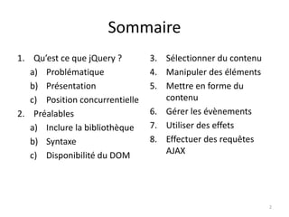 Sommaire 
1. Qu’est ce que jQuery ? 
a) Problématique 
b) Présentation 
c) Position concurrentielle 
2. Préalables 
a) Inclure la bibliothèque 
b) Syntaxe 
c) Disponibilité du DOM 
3. Sélectionner du contenu 
4. Manipuler des éléments 
5. Mettre en forme du 
contenu 
6. Gérer les évènements 
7. Utiliser des effets 
8. Effectuer des requêtes 
AJAX 
2 
 