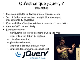 Qu’est ce que jQuery ? 
présentation 
• Pb : incompatibilité du Javascript entre les navigateurs 
• Sol : bibliothèque permettant une spécification unique, 
indépendante du navigateur 
• jQuery = bibliothèque javascript open-source et cross-browser 
• Créer en 2006 par John Resig 
• jQuery permet de : 
– manipuler la structure du contenu d’une page Web 
– changer la présentation du contenu 
– créer des animations 
– gérer des événements 
– Simplifier le dialogue client/serveur 
– simplifier des commandes de JavaScript 
4 
 