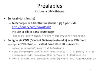 Préalables 
inclure la bibliothèque 
• En local (dans le site) 
– Télécharger la bibliothèque (fichier .js) à partir de 
http://jquery.com/download/ 
– Inclure la biblio dans toute page : 
<script src="chemin/vers/jquery.js"></script> 
• En ligne via CDN (Content Delivery Networks) avec l’élément 
script et l’attribut src valant l’une des URL suivantes : 
– code.jquery.com/jquery-1.10.2.min.js 
– ajax.googleapis.com/ajax/libs/jquery/1.10.2/jquery.min.js 
– ajax.aspnetcdn.com/ajax/jQuery/jquery-1.10.2.min.js 
– cdnjs.cloudflare.com/ajax/libs/jquery/1.10.2/jquery.min.js 
6 
 
