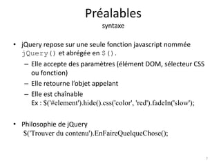 Préalables 
syntaxe 
• jQuery repose sur une seule fonction javascript nommée 
jQuery() et abrégée en $(). 
– Elle accepte des paramètres (élément DOM, sélecteur CSS 
ou fonction) 
– Elle retourne l’objet appelant 
– Elle est chaînable 
Ex : $('#element').hide().css('color', 'red').fadeIn('slow'); 
• Philosophie de jQuery 
$('Trouver du contenu').EnFaireQuelqueChose(); 
7 
 